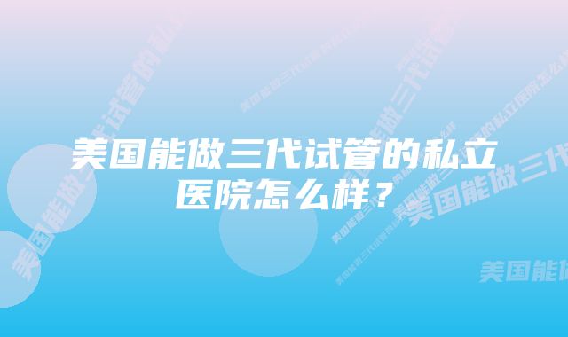 美国能做三代试管的私立医院怎么样？