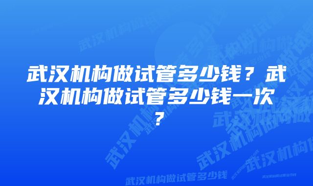 武汉机构做试管多少钱？武汉机构做试管多少钱一次？