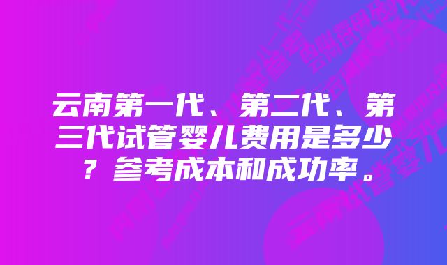 云南第一代、第二代、第三代试管婴儿费用是多少？参考成本和成功率。