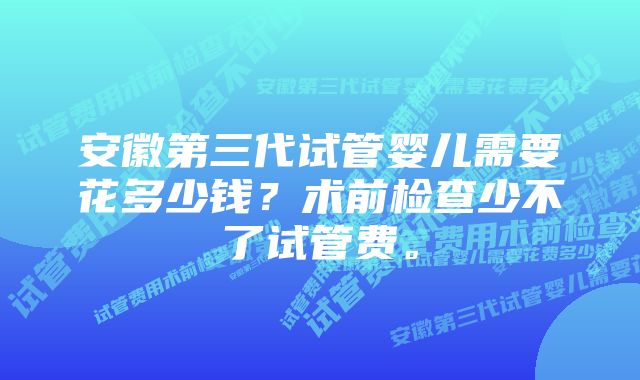 安徽第三代试管婴儿需要花多少钱？术前检查少不了试管费。