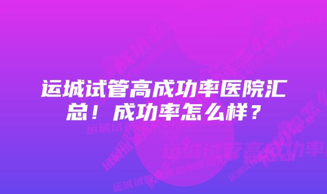 运城试管高成功率医院汇总！成功率怎么样？