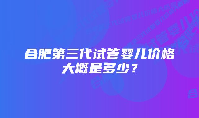 合肥第三代试管婴儿价格大概是多少？