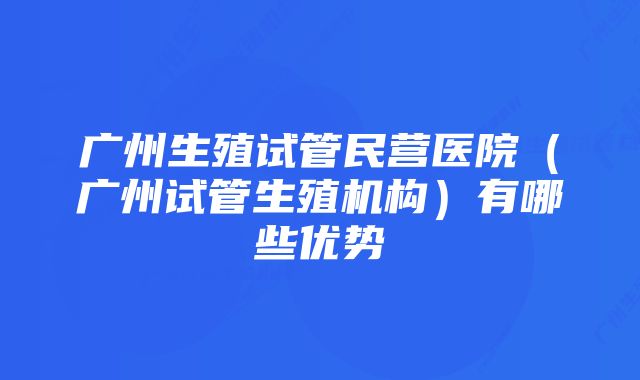 广州生殖试管民营医院（广州试管生殖机构）有哪些优势