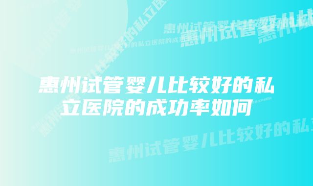 惠州试管婴儿比较好的私立医院的成功率如何