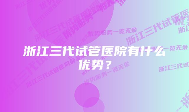 浙江三代试管医院有什么优势？