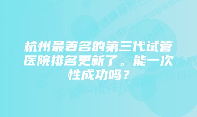 杭州最著名的第三代试管医院排名更新了。能一次性成功吗？