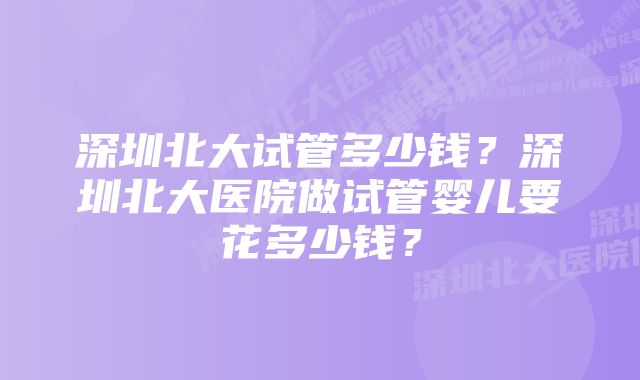 深圳北大试管多少钱？深圳北大医院做试管婴儿要花多少钱？