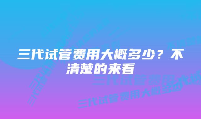 三代试管费用大概多少？不清楚的来看