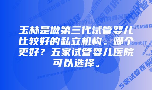 玉林是做第三代试管婴儿比较好的私立机构。哪个更好？五家试管婴儿医院可以选择。