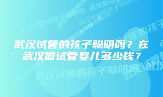 武汉试管的孩子聪明吗？在武汉做试管婴儿多少钱？