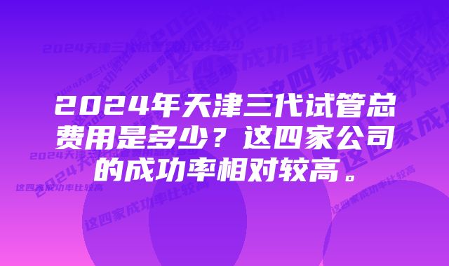 2024年天津三代试管总费用是多少？这四家公司的成功率相对较高。