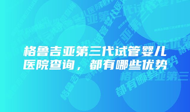 格鲁吉亚第三代试管婴儿医院查询，都有哪些优势