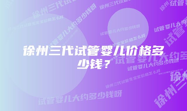 徐州三代试管婴儿价格多少钱？