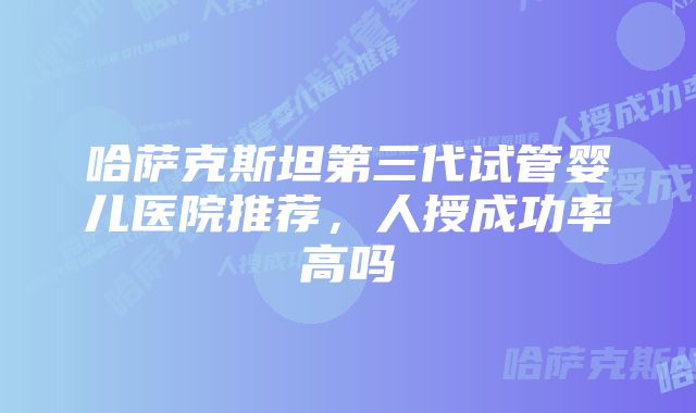 哈萨克斯坦第三代试管婴儿医院推荐，人授成功率高吗