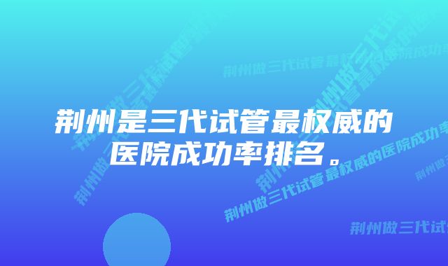 荆州是三代试管最权威的医院成功率排名。