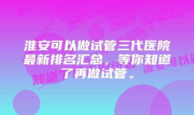 淮安可以做试管三代医院最新排名汇总，等你知道了再做试管。