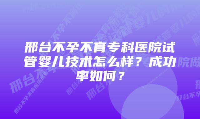 邢台不孕不育专科医院试管婴儿技术怎么样？成功率如何？