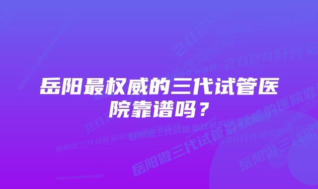 岳阳最权威的三代试管医院靠谱吗？