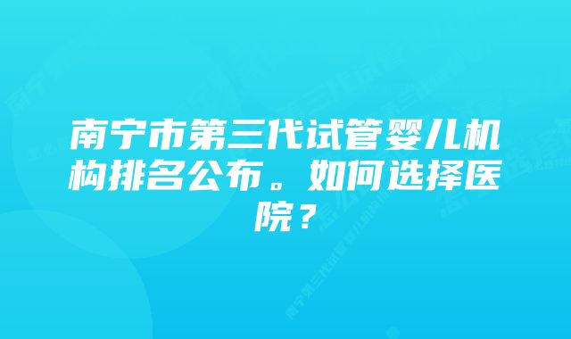 南宁市第三代试管婴儿机构排名公布。如何选择医院？