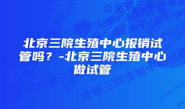 北京三院生殖中心报销试管吗？-北京三院生殖中心做试管