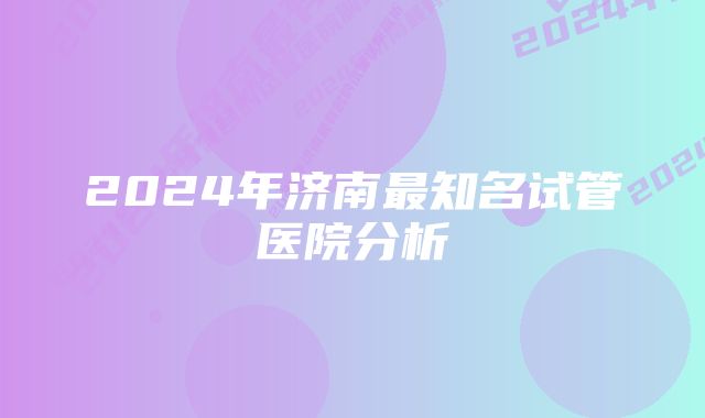 2024年济南最知名试管医院分析