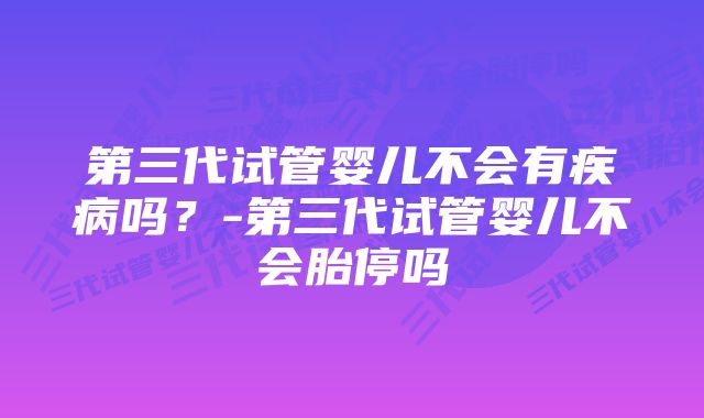 第三代试管婴儿不会有疾病吗？-第三代试管婴儿不会胎停吗