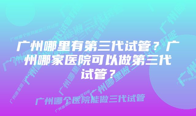 广州哪里有第三代试管？广州哪家医院可以做第三代试管？