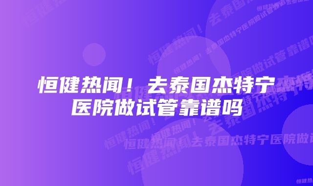 恒健热闻！去泰国杰特宁医院做试管靠谱吗