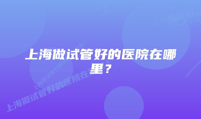 上海做试管好的医院在哪里？