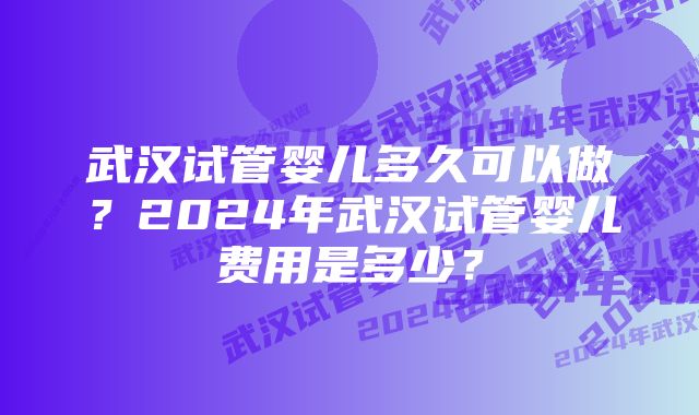 武汉试管婴儿多久可以做？2024年武汉试管婴儿费用是多少？