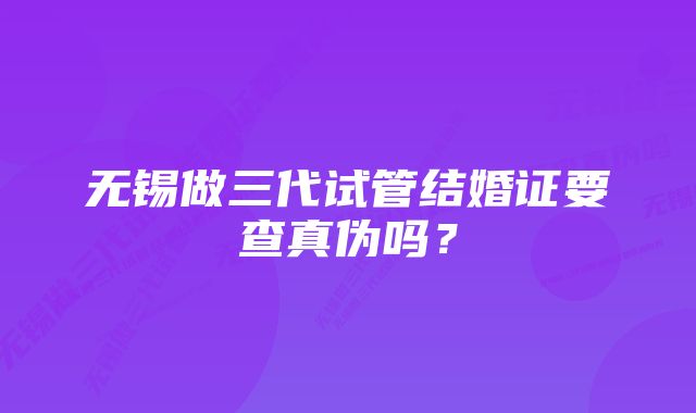 无锡做三代试管结婚证要查真伪吗？