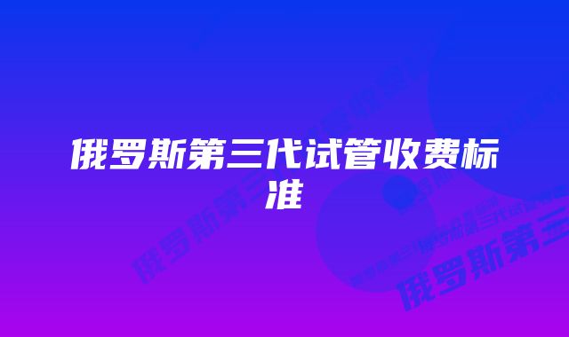 俄罗斯第三代试管收费标准