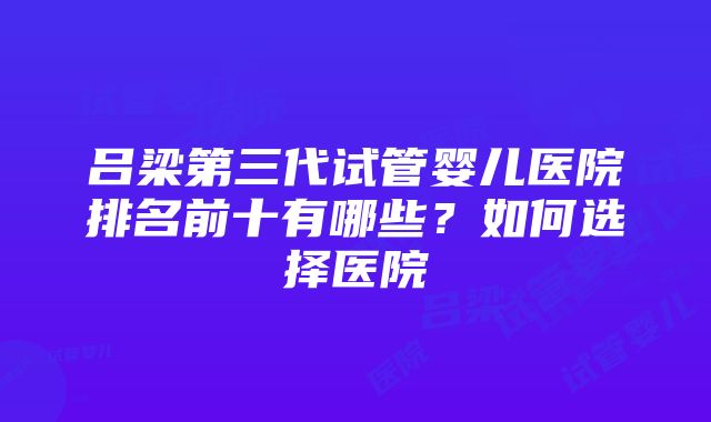 吕梁第三代试管婴儿医院排名前十有哪些？如何选择医院