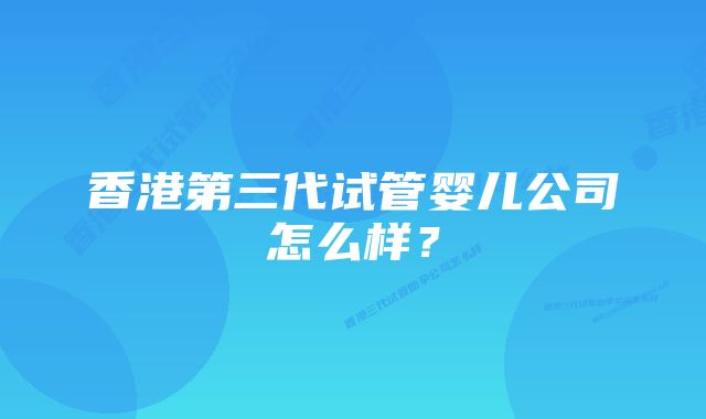 香港第三代试管婴儿公司怎么样？