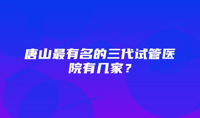 唐山最有名的三代试管医院有几家？