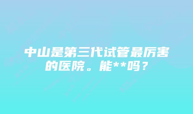 中山是第三代试管最厉害的医院。能**吗？