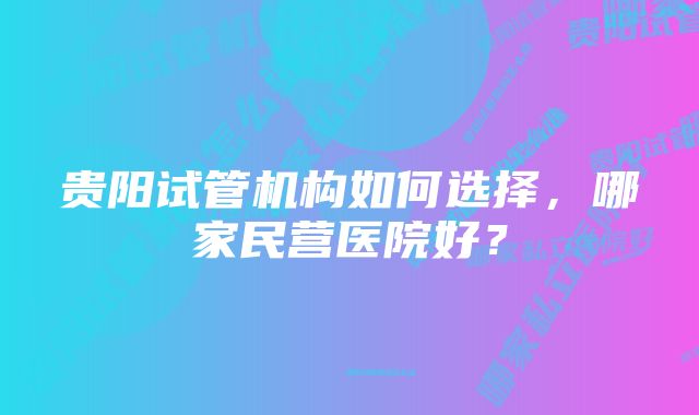 贵阳试管机构如何选择，哪家民营医院好？