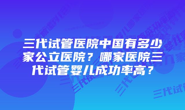 三代试管医院中国有多少家公立医院？哪家医院三代试管婴儿成功率高？