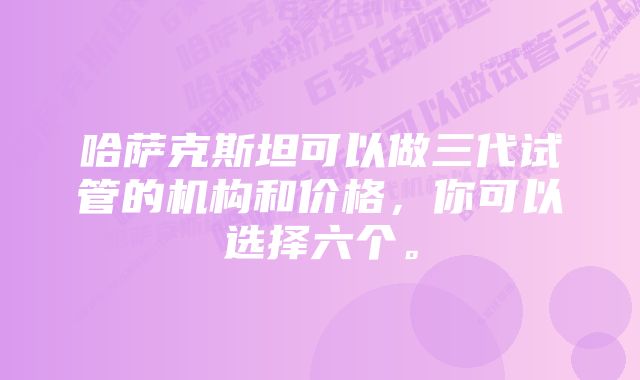 哈萨克斯坦可以做三代试管的机构和价格，你可以选择六个。