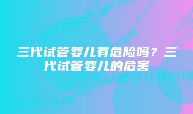 三代试管婴儿有危险吗？三代试管婴儿的危害