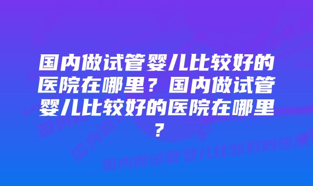 国内做试管婴儿比较好的医院在哪里？国内做试管婴儿比较好的医院在哪里？