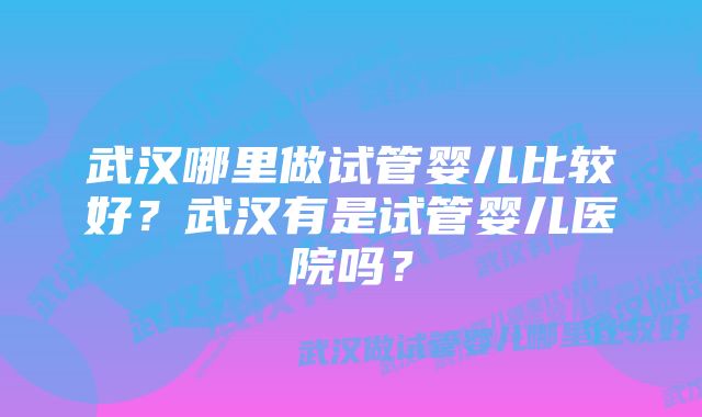 武汉哪里做试管婴儿比较好？武汉有是试管婴儿医院吗？