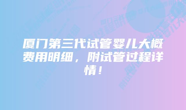 厦门第三代试管婴儿大概费用明细，附试管过程详情！