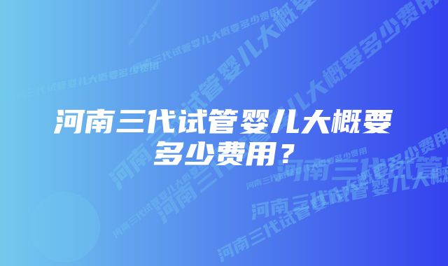 河南三代试管婴儿大概要多少费用？