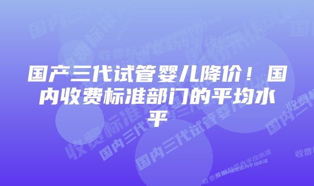 国产三代试管婴儿降价！国内收费标准部门的平均水平