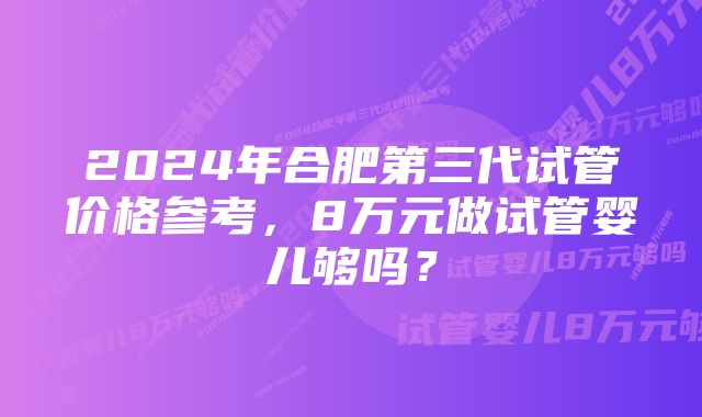 2024年合肥第三代试管价格参考，8万元做试管婴儿够吗？