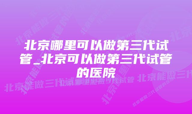 北京哪里可以做第三代试管_北京可以做第三代试管的医院