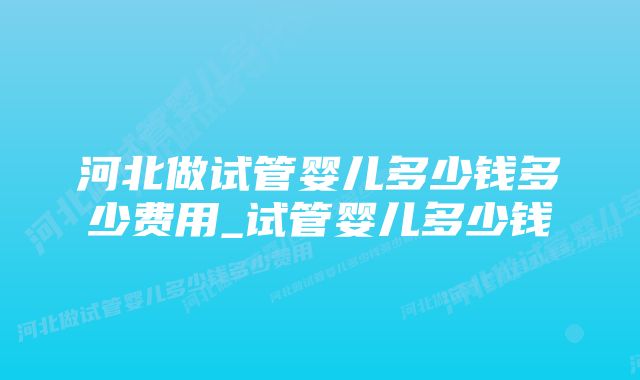 河北做试管婴儿多少钱多少费用_试管婴儿多少钱