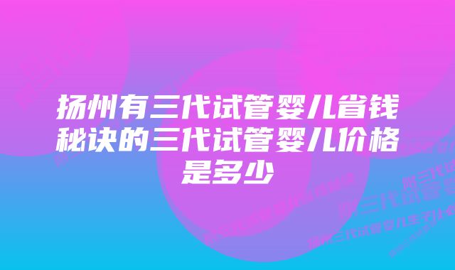 扬州有三代试管婴儿省钱秘诀的三代试管婴儿价格是多少