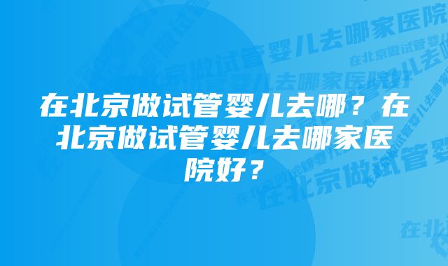 在北京做试管婴儿去哪？在北京做试管婴儿去哪家医院好？